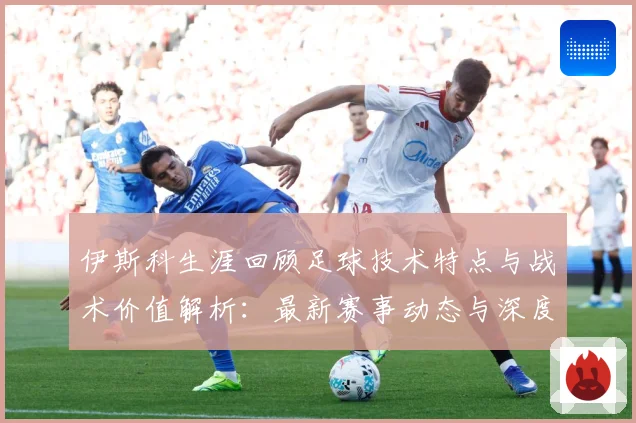 伊斯科生涯回顾足球技术特点与战术价值解析：最新赛事动态与深度分析