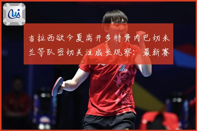 吉拉西欲今夏离开多特费内巴切米兰等队密切关注成长观察：最新赛事动态与深度分析
