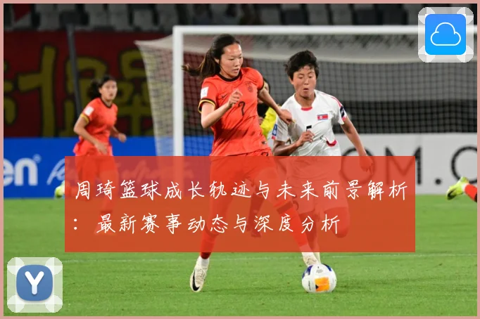 周琦篮球成长轨迹与未来前景解析：最新赛事动态与深度分析