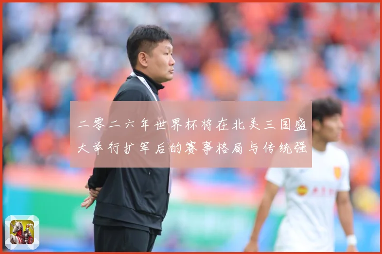 二零二六年世界杯将在北美三国盛大举行扩军后的赛事格局与传统强数据研判：最新赛事动态与深度分析