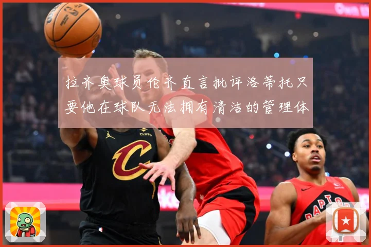 拉齐奥球员伦齐直言批评洛蒂托只要他在球队无法拥有清洁的管理体战术观察：最新赛事动态与深度分析