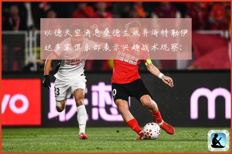 以德天空消息桑德兰放弃海特勒伊达多家俱乐部表示兴趣战术观察：最新赛事动态与深度分析