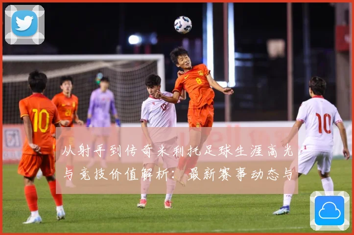 从射手到传奇米利托足球生涯高光与竞技价值解析：最新赛事动态与深度分析