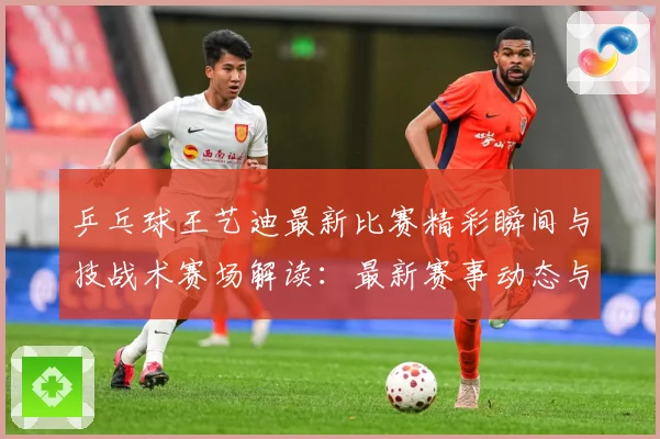 乒乓球王艺迪最新比赛精彩瞬间与技战术赛场解读：最新赛事动态与深度分析