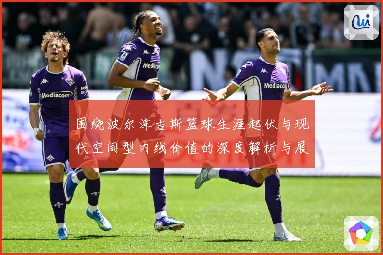 围绕波尔津吉斯篮球生涯起伏与现代空间型内线价值的深度解析与展望：最新赛事动态与深度分析