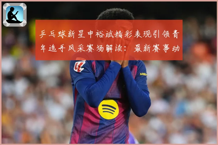 乒乓球新星申裕斌精彩表现引领青年选手风采赛场解读：最新赛事动态与深度分析