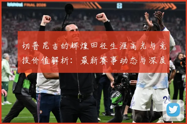 切普昆吉的辉煌田径生涯高光与竞技价值解析：最新赛事动态与深度分析