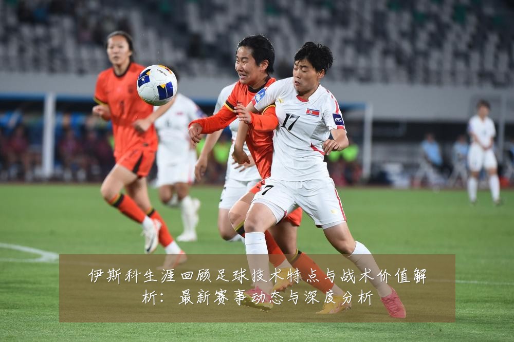 伊斯科生涯回顾足球技术特点与战术价值解析:最新赛事动态与深度分析