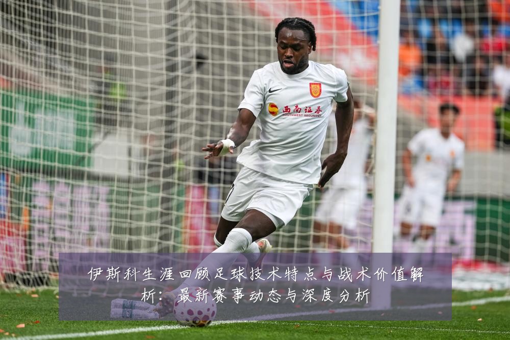 伊斯科生涯回顾足球技术特点与战术价值解析:最新赛事动态与深度分析