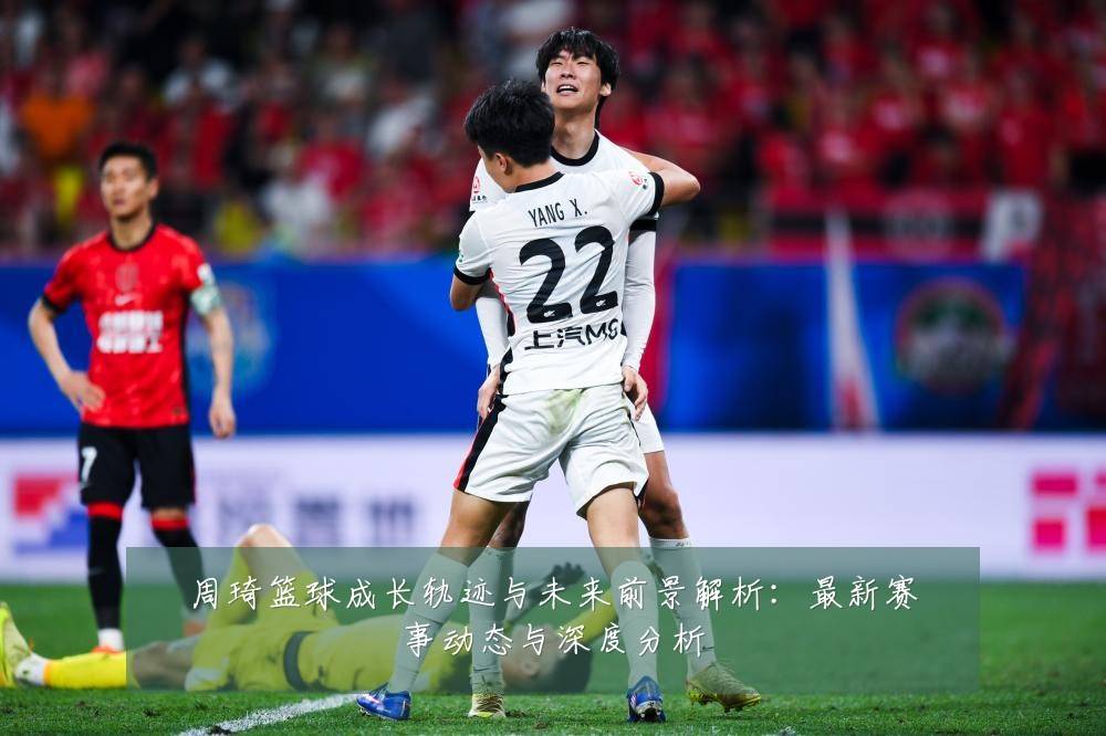 周琦篮球成长轨迹与未来前景解析:最新赛事动态与深度分析