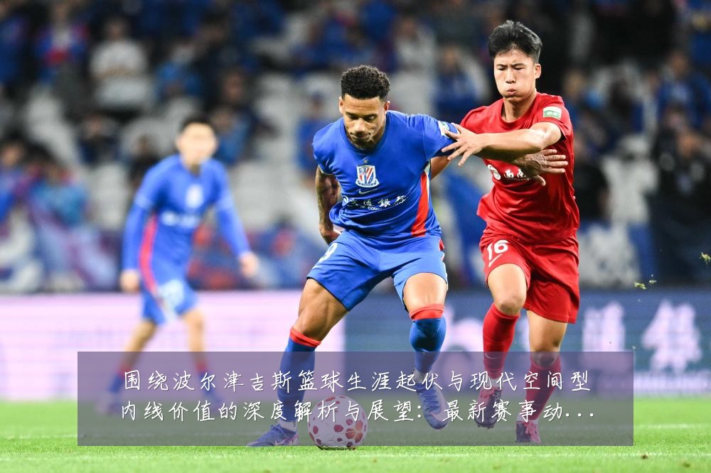 围绕波尔津吉斯篮球生涯起伏与现代空间型内线价值的深度解析与展望:最新赛事动态与深度分析