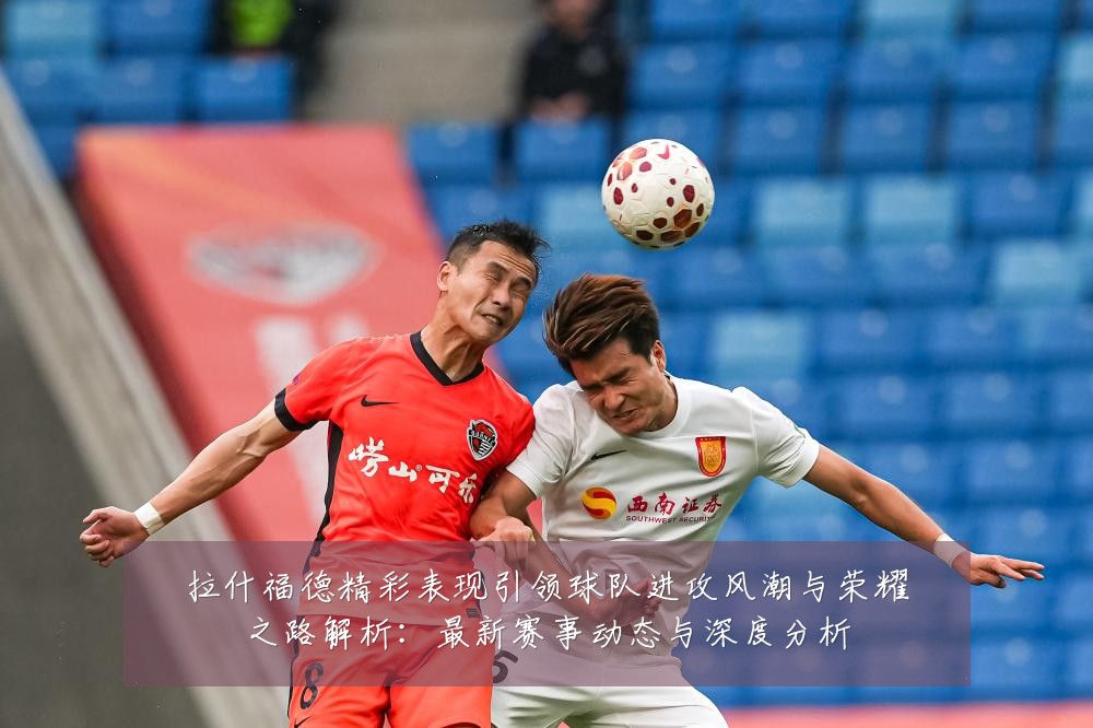 拉什福德精彩表现引领球队进攻风潮与荣耀之路解析：最新赛事动态与深度分析
